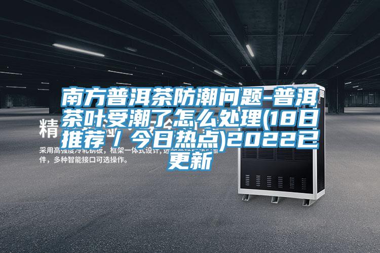 南方普洱茶防潮問題-普洱茶葉受潮了怎么處理(18日推薦/今日熱點)2022已更新