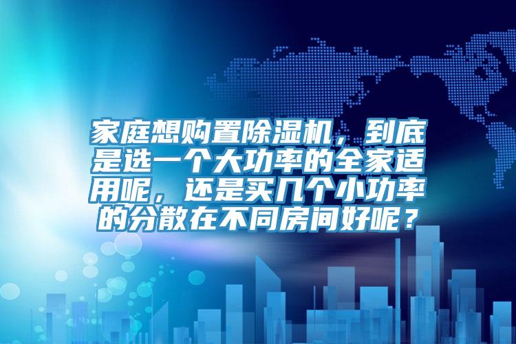 家庭想購置除濕機，到底是選一個大功率的全家適用呢，還是買幾個小功率的分散在不同房間好呢？